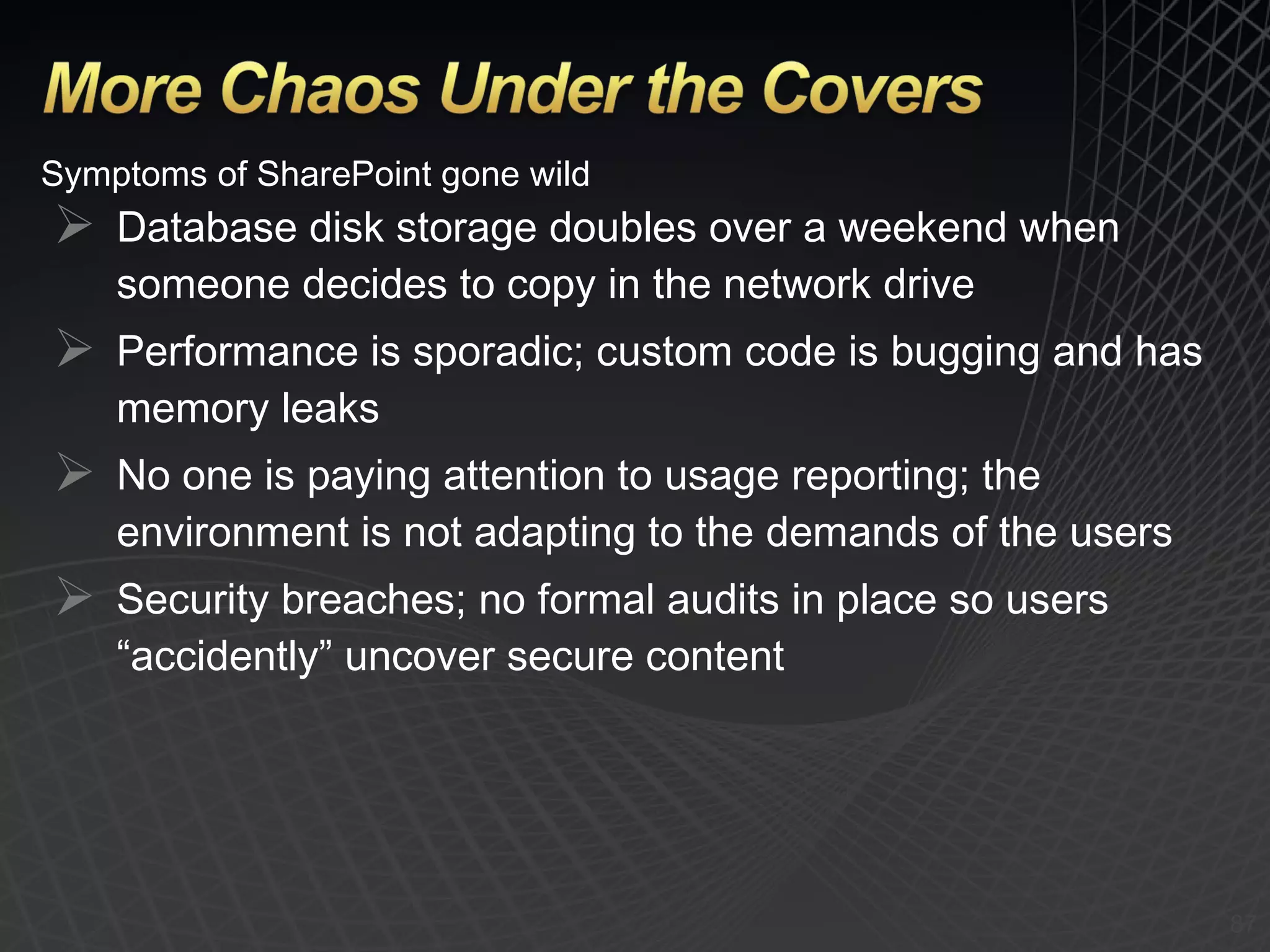 Symptoms of SharePoint gone wild Database disk storage doubles over a weekend when someone decides to copy in the network drive Performance is sporadic; custom code is bugging and has memory leaks No one is paying attention to usage reporting; the environment is not adapting to the demands of the users Security breaches; no formal audits in place so users “accidently” uncover secure content 