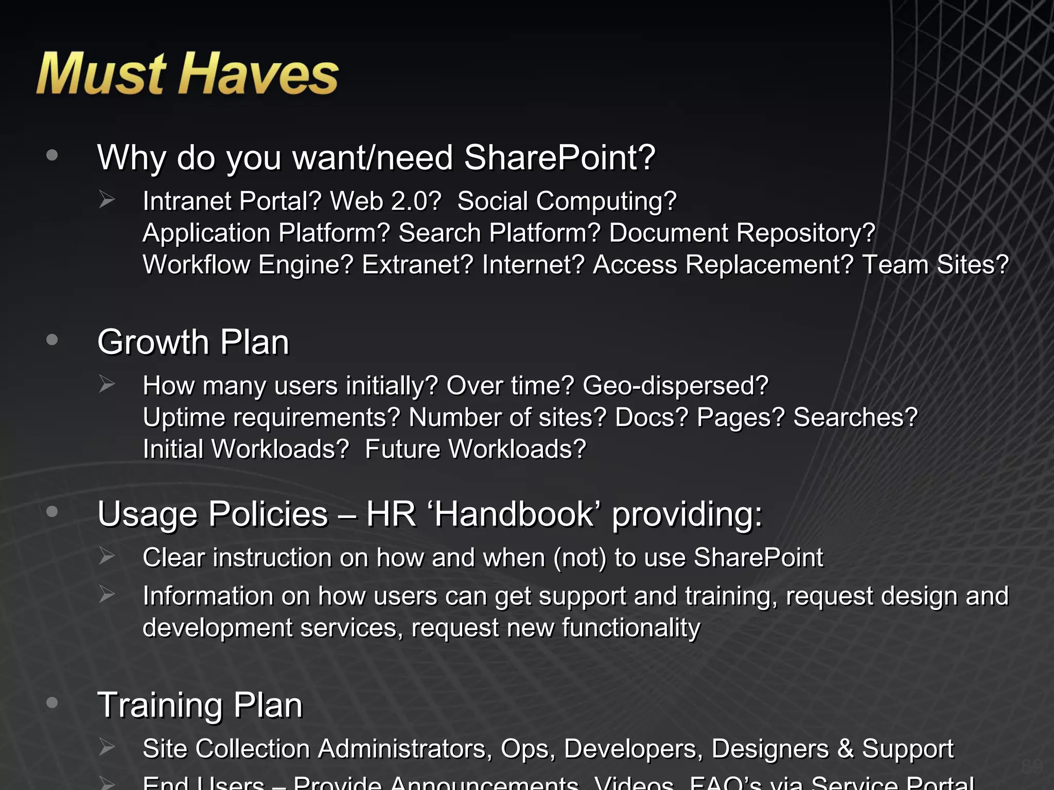 Why do you want/need SharePoint? Intranet Portal? Web 2.0?  Social Computing? Application Platform? Search Platform? Document Repository? Workflow Engine? Extranet? Internet? Access Replacement? Team Sites?  Growth Plan How many users initially? Over time? Geo-dispersed? Uptime requirements? Number of sites? Docs? Pages? Searches? Initial Workloads?  Future Workloads? Usage Policies – HR ‘Handbook’ providing: Clear instruction on how and when (not) to use SharePoint Information on how users can get support and training, request design and development services, request new functionality Training Plan Site Collection Administrators, Ops, Developers, Designers & Support End Users – Provide Announcements, Videos, FAQ’s via Service Portal 