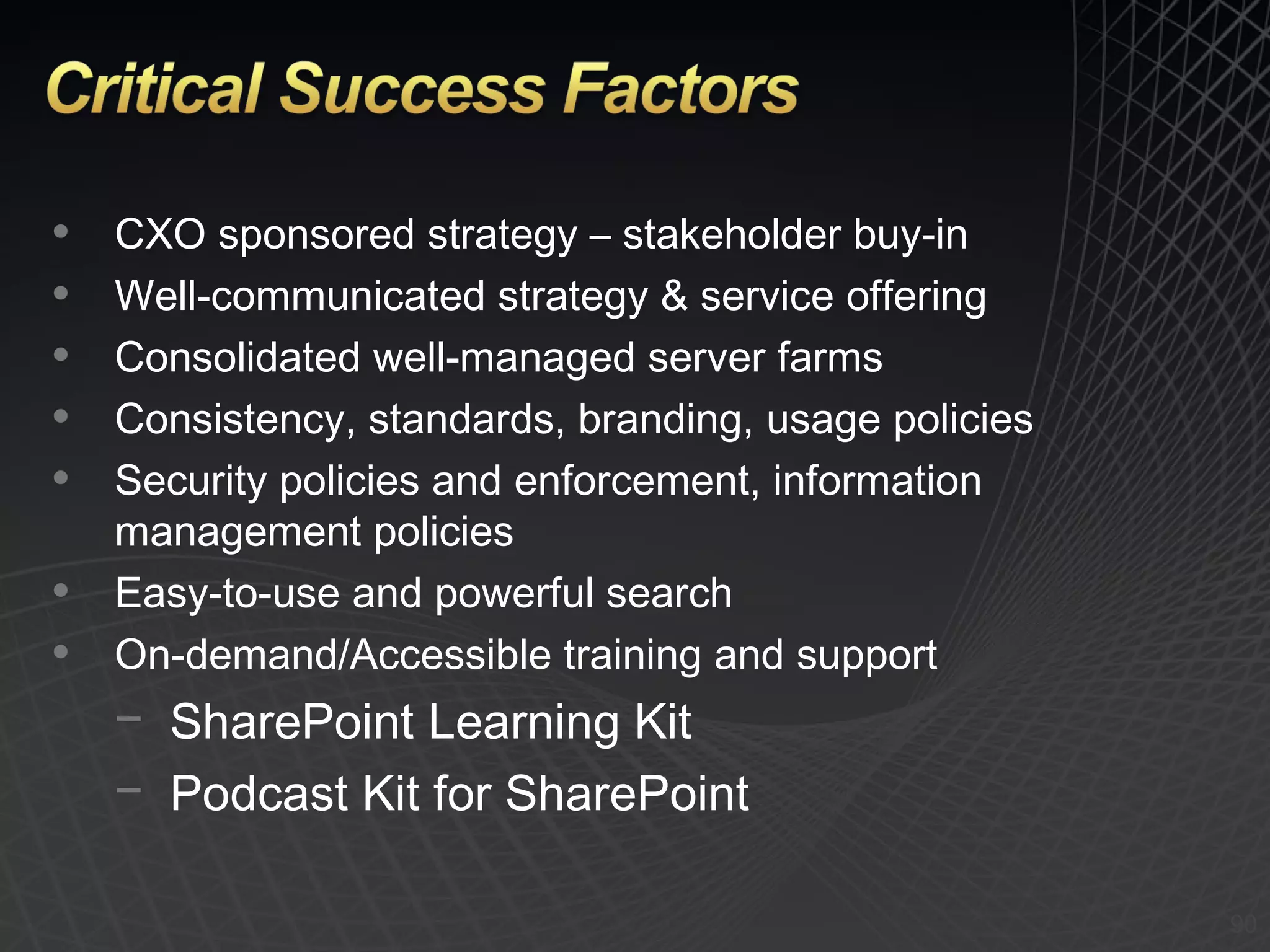 CXO sponsored strategy – stakeholder buy-in Well-communicated strategy & service offering Consolidated well-managed server farms Consistency, standards, branding, usage policies Security policies and enforcement, information management policies Easy-to-use and powerful search On-demand/Accessible training and support SharePoint Learning Kit Podcast Kit for SharePoint 