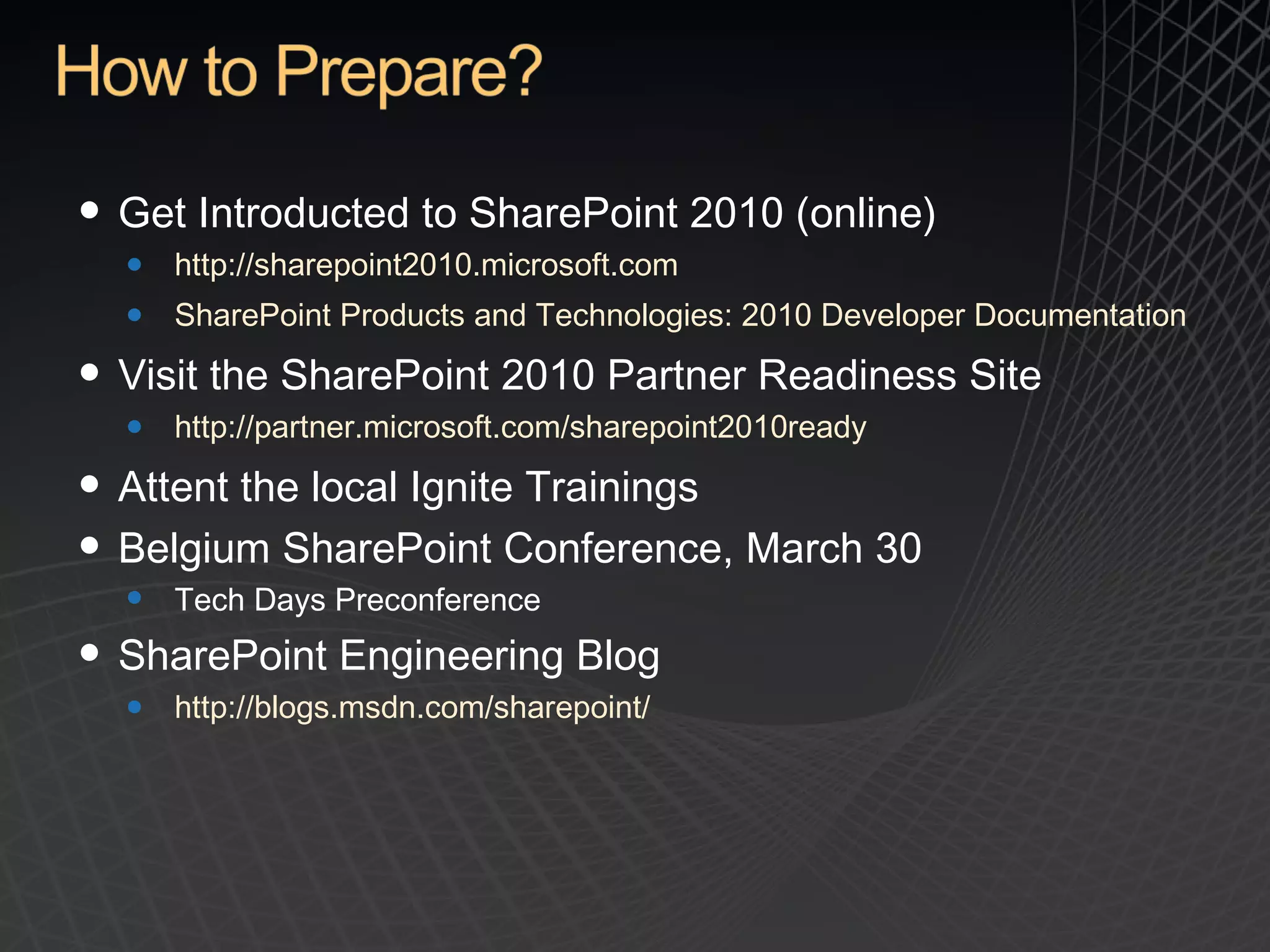 Get Introducted to SharePoint 2010 (online) http://sharepoint2010.microsoft.com SharePoint Products and Technologies: 2010 Developer Documentation Visit the SharePoint 2010 Partner Readiness Site http://partner.microsoft.com/sharepoint2010ready Attent the local Ignite Trainings Belgium SharePoint Conference,  March 30 Tech Days Preconference  SharePoint Engineering Blog http://blogs.msdn.com/sharepoint/   