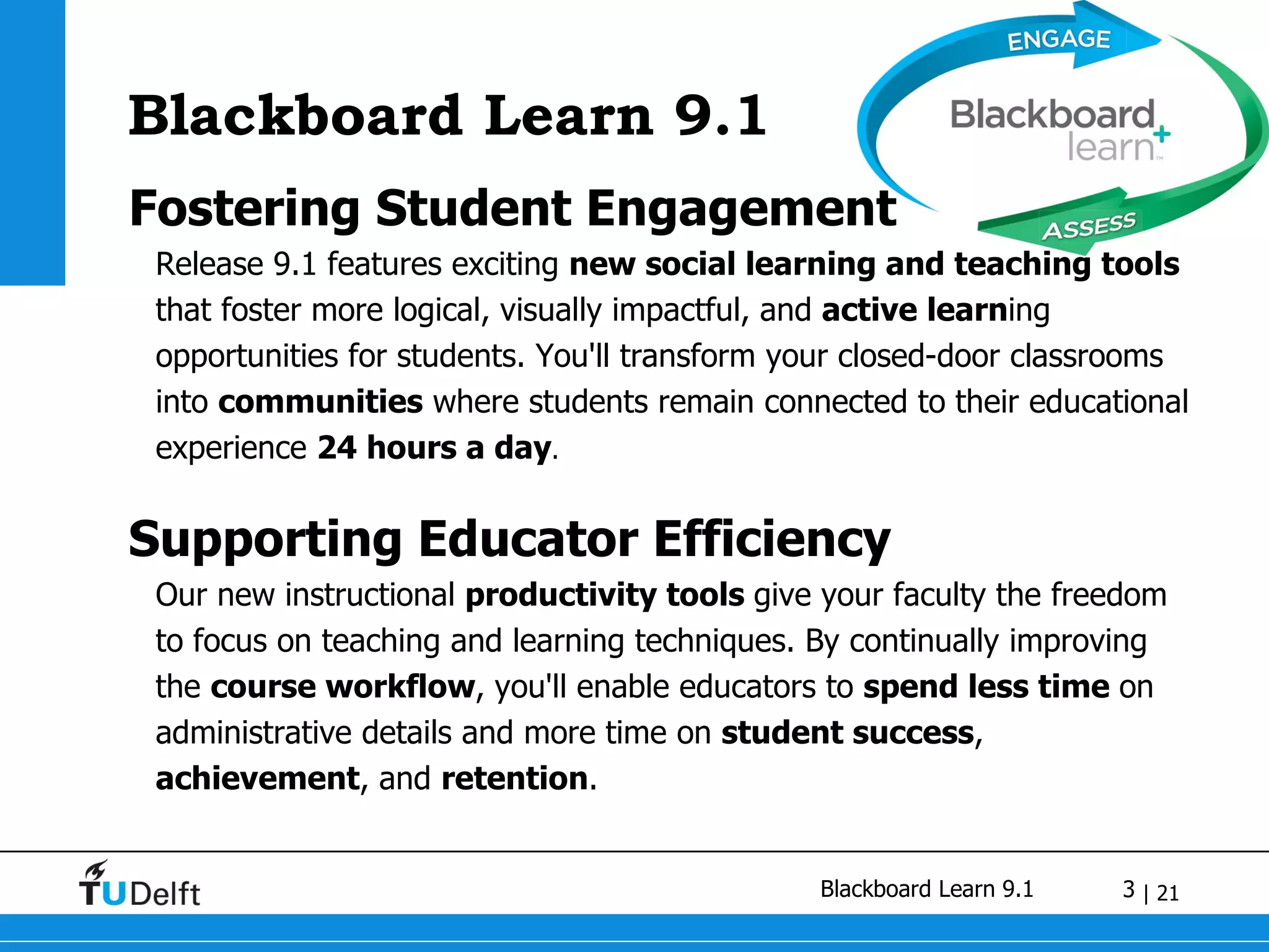 Blackboard Learn 9.1 Fostering Student Engagement Release 9.1 features exciting  new social learning and teaching tools  that foster more logical, visually impactful, and  active learn ing opportunities for students. You'll transform your closed-door classrooms into  communities  where students remain connected to their educational experience  24 hours a day . Supporting Educator Efficiency Our new instructional  productivity tools  give your faculty the freedom to focus on teaching and learning techniques. By continually improving the  course workflow , you'll enable educators to  spend less time  on administrative details and more time on  student success ,  achievement , and  retention . 