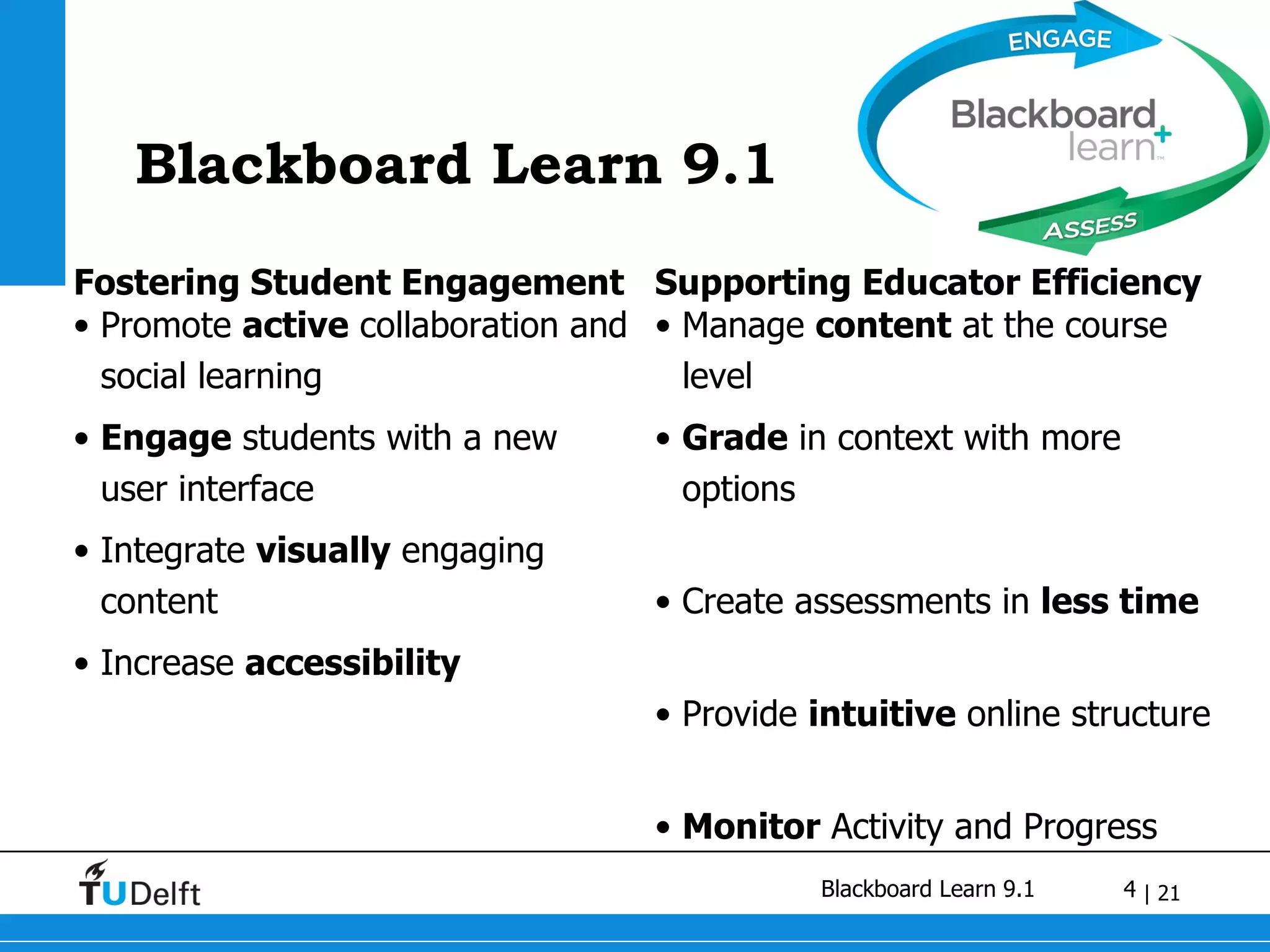 Blackboard Learn 9.1 Fostering Student Engagement Promote  active  collaboration and social learning Engage  students with a new user interface Integrate  visually  engaging content Increase  accessibility Supporting Educator Efficiency Manage  content  at the course level Grade  in context with more options Create assessments in  less time Provide  intuitive  online structure Monitor  Activity and Progress 