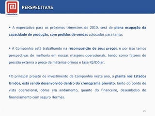 A expectativa para os próximos trimestres de 2010, será de  plena ocupação da capacidade de produção, com pedidos de vendas  colocados para tanto; A Companhia está trabalhando na  recomposição de seus preços , e por isso temos perspectivas de melhoria em nossas margens operacionais, tendo como fatores de pressão externa o preço de matérias-primas e taxa R$/Dólar;   O principal projeto de investimento da Companhia neste ano, a  planta nos Estados Unidos, está sendo desenvolvido dentro do cronograma previsto , tanto do ponto de vista operacional, obras em andamento, quanto do financeiro, desembolso do financiamento com seguro Hermes.  PERSPECTIVAS 