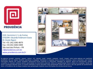 CEO: Hermínio V. S. de Freitas CFO/DRI: Eduardo Feldmann Costa RI: Gizele Rigoni Tel: +55  (41) 3381-8673 Fax: +55 (41) 3283-5909 São José dos Pinhais – PR [email_address] www.providencia.com.br/ri   As palavras “acredita”, “antecipa”, “espera”, “estima”, “irá”, “planeja”, “pode”, “poderá”, “pretende”, “prevê”, “projeta”, entre outras palavras com significado semelhante, têm por objetivo identificar estimativas e projeções. Estimativas e projeções futuras envolvem incertezas, riscos e premissas, pois incluem informações relativas aos nossos resultados operacionais futuros possíveis ou presumidos, estratégia de negócios, planos de financiamento, posição competitiva no mercado, ambiente setorial, oportunidades de crescimento potenciais, efeitos de regulamentação futura e efeitos da competição. Devido aos riscos e incertezas descritos acima, os eventos estimados e futuros discutidos nesta apresentação podem não ocorrer e não são garantia de acontecimento futuro. A Providência não se obriga a atualizar essa apresentação mediante novas informações e/ou acontecimentos futuros. 