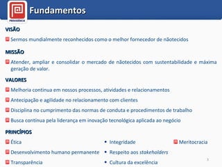 VISÃO Sermos mundialmente reconhecidos como o melhor fornecedor de nãotecidos Fundamentos MISSÃO Atender, ampliar e consolidar o mercado de nãotecidos com sustentabilidade e máxima geração de valor. VALORES Melhoria continua em nossos processos, atividades e relacionamentos Antecipação e agilidade no relacionamento com clientes Disciplina no cumprimento das normas de conduta e procedimentos de trabalho Busca contínua pela liderança em inovação tecnológica aplicada ao negócio PRINCÍPIOS Ética Desenvolvimento humano permanente Transparência  Integridade Respeito aos  stakeholders Cultura da excelência Meritocracia 