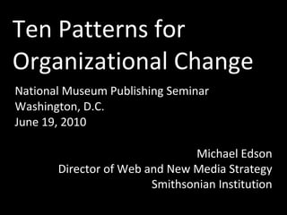 Ten Patterns for
Organizational Change
National Museum Publishing Seminar
Washington, D.C.
June 19, 2010

                                Michael Edson
       Director of Web and New Media Strategy
                        Smithsonian Institution
 