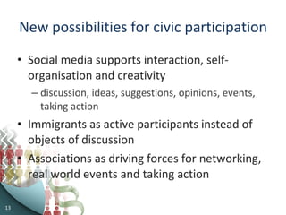 New possibilities for civic participation Social media supports interaction, self-organisation and creativity discussion, ideas, suggestions, opinions, events, taking action Immigrants as active participants instead of objects of discussion Associations as driving forces for networking, real world events and taking action 