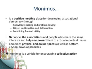 Monimos… Is a  positive   meeting place  for developing associational democracy through Knowledge sharing and problem solving Citizen participation and deliberation Combining fun and utility Networks the  associations and people  who share the same interests and  helps   empower  them to act on important issues Combines  physical and online spaces  as well as bottom-up/top-down approaches    Monimos is a vehicle for encouraging  collective action  
