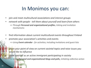 In Monimos you can: join and meet  multicultural associations and interest groups network with people - tell them about yourself and learn from others => Through  Personal and organizational   profiles , linking and invitation mechanisms find information about  current multicultural events throughout Finland promote your association’s activities and events => Using  Event calendar  - for activities; including invitations and guest lists share your point of view on  current societal topics and raise issues you would like to influence show yourself as an active  immigrant participating in society => Using  Personal and organizational blogs and polls,  initiating collective action 