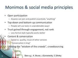 Monimos & social media principles Open participation Anyone can join and publish essentially “anything” Top-down and bottom-up communication People will use tools in unpredictable ways! Trust gained through engagement, not rank Less formal style typically works better Content & conversation Speed vs. quality, reuse of other services “ Conversation is king”  Utilizing the “wisdom of the crowds”, crowdsourcing See e.g.: A. Bruns; J.Surowiecky; C.Shirky 