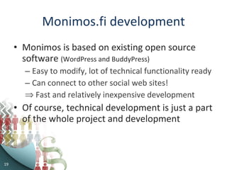 Monimos.fi development Monimos is based on existing open source software  (WordPress and BuddyPress) Easy to modify, lot of technical functionality ready Can connect to other social web sites! Fast and relatively inexpensive development Of course, technical development is just a part of the whole project and development  