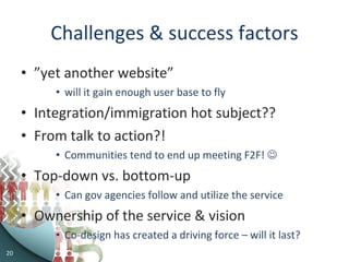 Challenges & success factors ” yet another website”  will it gain enough user base to fly Integration/immigration hot subject?? From talk to action?! Communities tend to end up meeting F2F!   Top-down vs. bottom-up Can gov agencies follow and utilize the service Ownership of the service & vision Co-design has created a driving force – will it last? 