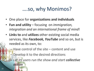 … .so, why Monimos? One place for  organizations and individuals Fun and utility  – focusing  on  immigration, integration and an international frame of mind ! Links to  and  utilizes  other existing social media services, like  Facebook, YouTube  and so on, but is needed as its own, to: Have control of the site – content and use Develop it to the desired directions Let its users run the show and start  collective action 