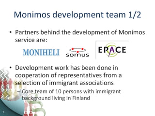 Monimos development team 1/2 Partners behind the development of Monimos service are: Development work has been done in cooperation of representatives from a selection of immigrant associations Core team of 10 persons with immigrant background living in Finland  
