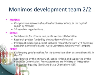 Monimos development team 2/2 Moniheli Co-operation network of multicultural associations in the capital region of Helsinki 30 member organisations Somus Social media for citizens and public sector collaboration Research project funded by the Academy of Finland Immigrant media sub-project includes researchers from VTT Technical Research Centre of Finland, Aalto University, University of Tampere EPACE Exchanging good practices for the promotion of an active citizenship in the EU   Coordinated by the Ministry of Justice Finland and supported by the European Commission. Project partners are Ministry of Integration and Gender Equality (SWE) and State Chancellery (EST )  