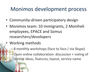 Monimos development process Community-driven participatory design Monimos team: 10 immigrants, 2 Moniheli employees, EPACE and Somus researchers/developers Working methods 8 monthly workshops (face to face / via Skype) Open online collaboration: discussion + voting of service ideas, features, layout, service name 