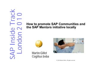 SAP Inside Track
 London 2 0 1 0
                   How to promote SAP Communities and
                   the SAP Mentors initiative locally




                      Martin Gillet
                      Cogilius bvba
                                      © 2010 Martin Gillet. All rights reserved.
 