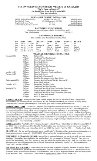 OUR SAVIOUR LUTHERAN CHURCH - WEEKEND OF JUNE 20, 2010
                                  “We’re Open on Sundays!”
                                120 South Henry, Green Bay, Wisconsin 54302
                                           Web: www.oslc-gb.org
                  +++++++++++++++++++++++++++++++++++++++++++++++++++++++++++++++
                                OUR SAVIOUR CONTACT INFORMATION
             Michelle Burhite, Church Office           468-4065/Fax: 468-5757                  info@oslc-gb.org
             Dave Hatch, Sr Pastor                  465-8118/Emergency: 609-0248              dave@oslc-gb.org
             Greg Hovland, Assoc Pastor                       544-3614                        greg@oslc-gb.org
             Christina Scholz, Preschool Director             468-3590                    christina@oslc-gb.org

                                             LAST WEEK’S GIVING REPORT
                                (Our current approved budget calls for $10,680.53 per week)
                            Total gifts last week                                   $10,676.25
                                                WHO’S ON DECK THIS WEEK
                                     Altar Guild for June: Jeanne Heuer and Sue Bruhn

             DAY     DATE       TIME         ORGANIST      USHER       ELDER        ACOLYTE        READER
             Thur    June 17    12:15 pm     n/a           n/a         n/a          n/a            n/a
             Thur    June 17    7:00 pm      Stephenie H   Chuck A     John C       Logan P        n/a
             Sun     June 20    7:45 am      Loren T       Allen K     Andrew P     Sierra P       Cathy P
             Sun     June 20    9:15 am      Band          Wendy C     Jeff L       Hunter P       Nathan S
             Sun     June 20    10:45 am     Loren T       Mike C      Paul C       Alyssa P       Mike C
                                         WHAT’S UP THIS WEEK AT OUR SAVIOUR
Sunday (6/20)            All Day         Father’s Day
                         7:45 am         Traditional Worship, Sanctuary
                         9:15 am         Praise Worship, Sanctuary
                         9:15 am         Bible Study, Parlor
                         10:30 am        Bible Study, Parlor
                         10:45 am        Traditional Worship, Sanctuary
                         5:30 pm         OSLC 2, Murphy 1
                         6:45 pm         OSLC 1, John Muir Bottom
Monday (6/21)            7:00 pm         Board of Education, Conference Room
Tuesday (6/22)           7:00 am         Bible Study, Parlor
                         9:00 am         Bible Study, Classroom #1
                         12:00 pm        Deadline for Announcement Sheet Blurbs
Wednesday (6/23)         8:30am          Summer Stretch, Christ of the Bay (Laverne Dr)
                         6:00 pm         Praise Band, Sanctuary
Thursday (6/24)          12:15 pm        Brown Bag Worship, Parlor
                         7:00 pm         Traditional Worship, Sanctuary
Sunday (6/27)            7:45 am         Traditional Worship w/Holy Communion, Sanctuary
                         9:15 am         Praise Worship w/Holy Communion, Sanctuary
                         10:45 am        Traditional Worship w/Holy Communion, Sanctuary
                         5:30 pm         OSLC 1, John Muir Bottom
                         5:30 pm         OSLC 2, Murphy 2
SUNSHINE IN JUNE – When you come to Our Saviour, we pray that you can see the SONshine. May you feel
welcomed here and surrounded by the love of Jesus. We ask visitors to let us know you were here by filling out the
Fellowship Pad (it’s in the hymnal rack) with today’s date, your name, address, phone number, etc.
TRINITY OBLIGATION – Our Saviour Lutheran Church supports Christian education for our children. As such, we
provide financial support for Trinity Lutheran School, which uses our building, and for N.E.W. Lutheran High School.
Our annual obligation to Trinity, which is a mission project of the church, is $40,600, or about $1,400 per student per
year, or $117 per student per month. Members of Our Saviour congregation are invited to "adopt a student" by designating
additional contributions to our budget obligation for OSLC member students at Trinity. Write on your giving envelope the
amount of money designated for Trinity and the money will be applied to our obligation to the school. God has blessed us
with a great opportunity to provide Christian education to our young people and we joyfully return some of our blessings
for that purpose. -- Your Stewardship Committee
SOFTBALL NEWS – We had two blowout games this past weekend. OSLC 1 defeated Calvary 2 by the score of 28 to 8
and OSLC 2 lost to New Freedom 19 to 2 (ouch). Thanks to all the great fans that showed up to cheer us on. Tonight’s
games are: OSLC 1 at John Muir bottom field at 6:45 and OSLC 2 at Murphy Field 1 at 5:30.       -- Thanks, Coach Dash.
OLAN MILLS – Our last set of appointments are on June 28 and 29. If you do not have an appointment scheduled, or to
change an appointment, please call 1-800-866-2263. Allow one hour for your pictures and the review process.
THIS WEEK’S SUNDAY BIBLE CLASS – Is something or someone bothering you and do you wish you knew how to
cope better? Do you have some bad habits that need breaking? Are you trapped in “Stinking Thinking”? Have you ever
heard of the Seven Deadly Sins? They are easy to learn and helpful for avoiding traps in life’s walk. But even better, these
seven traps have heart-lifting opposites that are freeing! Join us in the parlor today [Sunday] for “Stepping Out of the
Traps!” at 9:15am and 10:30am.
VACATION BIBLE SCHOOL – Please contact the office as soon as possible to register. The first 50 children grades 1-
5 have a cost of $10 ($20 per family); after those spots are filled, the cost increases from $10 to $25 per child (pre-K and
K students are not included in this number). VBS will be held June 28-July 1. Registration forms are at the extra counter
by the Welcome Center. Please contact Donna Biebel at thynot@new.rr.com or call her at 468-5547.
 