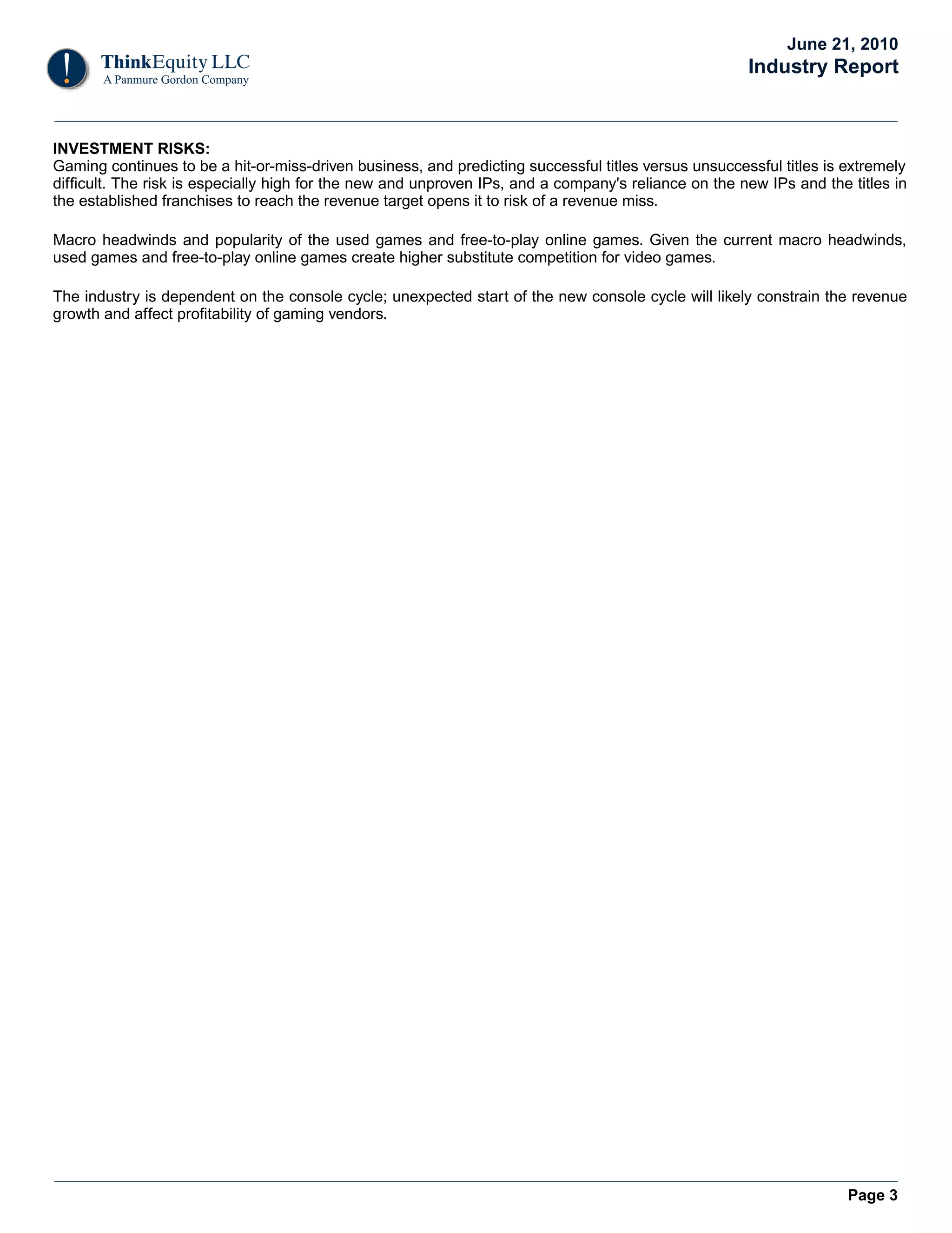 June 21, 2010
                                                                                                      Industry Report


INVESTMENT RISKS:
Gaming continues to be a hit-or-miss-driven business, and predicting successful titles versus unsuccessful titles is extremely
difficult. The risk is especially high for the new and unproven IPs, and a company's reliance on the new IPs and the titles in
the established franchises to reach the revenue target opens it to risk of a revenue miss.

Macro headwinds and popularity of the used games and free-to-play online games. Given the current macro headwinds,
used games and free-to-play online games create higher substitute competition for video games.

The industry is dependent on the console cycle; unexpected start of the new console cycle will likely constrain the revenue
growth and affect profitability of gaming vendors.




                                                                                                                     Page 3
 