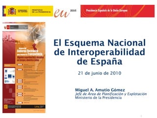 El Esquema Nacional
de Interoperabilidad
     de España
     21 de junio de 2010


    Miguel A. Amutio Gómez
    Jefe de Área de Planificación y Explotación
    Ministerio de la Presidencia




                                           1
 
