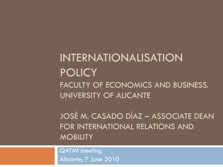 INTERNATIONALISATION
POLICY
FACULTY OF ECONOMICS AND BUSINESS.
UNIVERSITY OF ALICANTE

JOSÉ M. CASADO DÍAZ – ASSOCIATE DEAN
FOR INTERNATIONAL RELATIONS AND
MOBILITY
QATMI meeting
Alicante, 7 June 2010
 