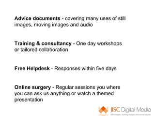 Advice documents  - covering many uses of still images, moving images and audio Training & consultancy  - One day workshops or tailored collaboration Free Helpdesk  - Responses within five days Online surgery  - Regular sessions you where you can ask us anything or watch a themed presentation  