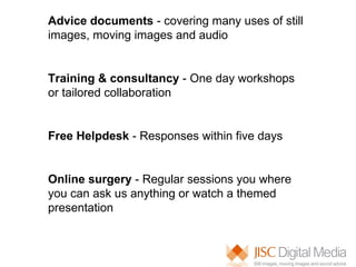 Advice documents  - covering many uses of still images, moving images and audio Training & consultancy  - One day workshops or tailored collaboration Free Helpdesk  - Responses within five days Online surgery  - Regular sessions you where you can ask us anything or watch a themed presentation  