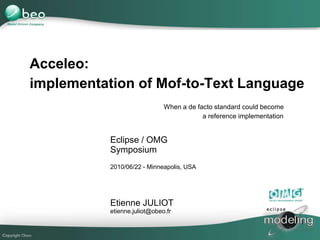 1
Eclipse / OMG
Symposium
2010/06/22 - Minneapolis, USA
Etienne JULIOT
etienne.juliot@obeo.fr
Acceleo:
implementation of Mof-to-Text Language
When a de facto standard could become
a reference implementation
 