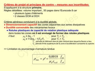 Critères de projet et principes de contre – mesures aux incertitudes
S’appliquent à la structure primaire.
Règles détaillées: volume important , 50 pages dans l’Eurocode 8 car
• plusieurs types d’éléments
• 2 classes DCM et DCH
Critères généraux conduisant à la ductilité globale.
● Dimensionnement capacitif des zones adjacentes aux zones dissipatives
● Ductilité convenable des mécanismes locaux
● Rotules plastiques de capacité de rotation plastique adéquate
dans toutes les zones où il est envisagé de former des rotules plastiques
il faut:  ≥ 2qo - 1 pour T1  TC
 ≥ 1+2(qo - 1)TC/T1 pour T1 < TC
T1 période du bâtiment dans le plan vertical dans lequel la flexion a lieu
TC période limite supérieure de la zone d’accélération constante du spectre
=> Limitation du pourcentage d’armature tendue
yd
cd
dsy,
max
0018,0
f
f
' 



FABI
Cycle Eurocodes
2010-2011
 