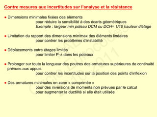 Contre mesures aux incertitudes sur l’analyse et la résistance
● Dimensions minimales fixées des éléments
pour réduire la sensibilité à des écarts géométriques
Exemple : largeur min poteau DCM ou DCH= 1/10 hauteur d’étage
● Limitation du rapport des dimensions min/max des éléments linéaires
pour contrer les problèmes d’instabilité
● Déplacements entre étages limités
pour limiter P- dans les poteaux
● Prolonger sur toute la longueur des poutres des armatures supérieures de continuité
prévues aux appuis
pour contrer les incertitudes sur la position des points d’inflexion
● Des armatures minimales en zone « comprimée »
pour des inversions de moments non prévues par le calcul
pour augmenter la ductilité si elle était utilisée
FABI
Cycle Eurocodes
2010-2011
 