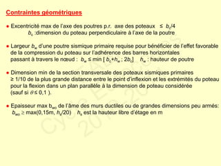 Contraintes géométriques
● Excentricité max de l’axe des poutres p.r. axe des poteaux ≤ bc/4
bc :dimension du poteau perpendiculaire à l’axe de la poutre
● Largeur bw d’une poutre sismique primaire requise pour bénéficier de l’effet favorable
de la compression du poteau sur l’adhérence des barres horizontales
passant à travers le nœud : bw ≤ min [ bc+hw ; 2bc] hw : hauteur de poutre
● Dimension min de la section transversale des poteaux sismiques primaires
≥ 1/10 de la plus grande distance entre le point d’inflexion et les extrémités du poteau
pour la flexion dans un plan parallèle à la dimension de poteau considérée
(sauf si  ≤ 0,1 ).
● Epaisseur max bwo de l’âme des murs ductiles ou de grandes dimensions peu armés:
bwo  max(0,15m, hs/20) hs est la hauteur libre d’étage en m
FABI
Cycle Eurocodes
2010-2011
 