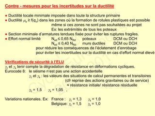 Contre - mesures pour les incertitudes sur la ductilité
● Ductilité locale minimale imposée dans toute la structure primaire
● Ductilité  ≥ f(qo) dans les zones où la formation de rotules plastiques est possible
même si ces zones ne sont pas souhaitées au projet
Ex: les extrémités de tous les poteaux
● Section minimale d’armatures tendues fixée pour éviter les ruptures fragiles.
● Effort normal limité Ned ≤ 0,65 NRd poteaux DCM ou DCH
Ned ≤ 0,40 NRd murs ductiles DCM ou DCH
pour réduire les conséquences de l’éclatement d’enrobage
pour éviter les incertitudes sur la ductilité en cas d’effort normal élevé
Vérifications de sécurité à l’ELU
c et s tenir compte la dégradation de résistance en déformations cycliques.
Eurocode 8: le séisme n’est pas une action accidentelle
c et s : les valeurs des situations de calcul permanentes et transitoires
(cfr reprise des actions gravitaires ou de service)
≈ résistance initiale/ résistance résiduelle
c = 1,5 s = 1,05 ,
Variations nationales. Ex: France : c = 1,3 s = 1,0
Belgique: c = 1,5 s = 1,0
FABI
Cycle Eurocodes
2010-2011
 