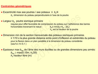 Contraintes géométriques
● Excentricité max axe poutres / axe poteaux ≤ bc/4
bc :dimension du poteau perpendiculaire à l’axe de la poutre
● Largeur bw poutre sismique primaire
requise pour effet favorable de compression du poteau sur l’adhérence des barres
horizontales traversant le nœud : bw≤ min{bc+hw ; 2bc}
hw est la hauteur de la poutre
● Dimension min de la section transversale des poteaux sismiques primaires
≥ 1/10 x la plus grande distance entre point d’inflexion et extrémités du poteau
pour la flexion dans un plan parallèle à la dimension de poteau considérée
(sauf si  ≤ 0,1 )
● Epaisseur max bwo de l’âme des murs ductiles ou de grandes dimensions peu armés:
bwo  max(0,15m, hs/20)
hs hauteur libre (m)
FABI
Cycle Eurocodes
2010-2011
 