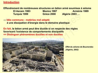 Introduction
Effondrement de nombreuses structures en béton armé soumises à séisme
El Asnam 1983 Mexico 1987 Arménie 1989
Turquie 1999 Grèce 2000 Algérie 2003 …
 Idée commune : matériau mal adapté
à une dissipation d'énergie dans le domaine plastique
En fait, le béton armé peut être ductile si on respecte des règles
favorisant l’existence de comportements dissipatifs
=> Distinguer phénomènes ductiles et non ductiles
Effet du séisme de Boumerdes
(Algérie, 2003)
FABI
Cycle Eurocodes
2010-2011
 