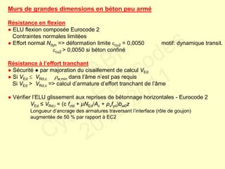 Murs de grandes dimensions en béton peu armé
Résistance en flexion
● ELU flexion composée Eurocode 2
Contraintes normales limitées
● Effort normal Ndyn => déformation limite cu2 = 0,0050 motif: dynamique transit.
cu2 > 0,0050 si béton confiné
Résistance à l’effort tranchant
● Sécurité ● par majoration du cisaillement de calcul VEd
● Si VEd  VRd,c w,min dans l’âme n’est pas requis
Si VEd > VRd,c => calcul d’armature d’effort tranchant de l’âme
● Vérifier l’ELU glissement aux reprises de bétonnage horizontales - Eurocode 2
VEd ≤ VRd,i = (c fctd + μNEd/Ac + ρvfyd)bw0z
Longueur d’ancrage des armatures traversant l’interface (rôle de goujon)
augmentée de 50 % par rapport à EC2
FABI
Cycle Eurocodes
2010-2011
 