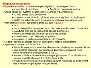 Diaphragmes en béton
● Epaisseur min dalle de béton armé pour rigidité du diaphragme: 70 mm
● armée dans 2 directions ● Armatures min du cas statique.
● Chape coulée sur système de plancher préfabriqué = diaphragme si :
● 70 mm, armée dans 2 directions
● conçue pour fournir seule rigidité et résistance requises du diaphragme
● coulée sur substrat propre et rugueux ou reliée par des connecteurs
● Vérification par calcul des diaphragmes BA-ELU requise si
● DCH
● formes irrégulières ou complexes en plan avec entailles ou excroissances
● ouvertures grandes ou irrégulières dans le diaphragme
● distribution irrégulière des masses et/ou des rigidités
● sous-sol avec murs périphériques partiels
● murs dans un partie seulement du rez-de-chaussée.
● Modèle : poutres de grande hauteur, treillis plans, modèle bielles/tirants
● Systèmes à noyaux ou à murs DCH
● Vérifier la transmission des forces horizontales diaphragmes - noyaux&murs
● pour limiter la fissuration aux interfaces diaphragmes-noyaux& murs
limiter la contrainte de cisaillement à 1,5 fctd
● assurer la résistance contre la rupture par glissement dû au cisaillement
en supposant l’inclinaison des bielles égale à 45°
● prévoir des armatures complémentaires pour la résistance au cisaillement
des interfaces diaphragmes - noyaux&murs
FABI
Cycle Eurocodes
2010-2011
 