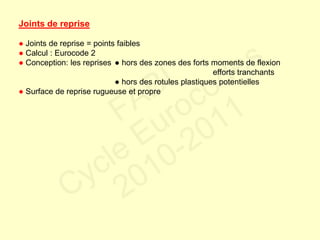 Joints de reprise
● Joints de reprise = points faibles
● Calcul : Eurocode 2
● Conception: les reprises ● hors des zones des forts moments de flexion
efforts tranchants
● hors des rotules plastiques potentielles
● Surface de reprise rugueuse et propre
FABI
Cycle Eurocodes
2010-2011
 