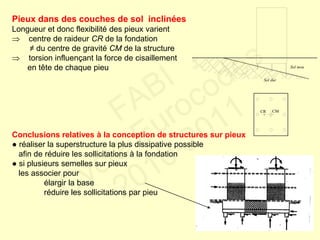 Pieux dans des couches de sol inclinées
Longueur et donc flexibilité des pieux varient
 centre de raideur CR de la fondation
≠ du centre de gravité CM de la structure
 torsion influençant la force de cisaillement
en tête de chaque pieu
Conclusions relatives à la conception de structures sur pieux
● réaliser la superstructure la plus dissipative possible
afin de réduire les sollicitations à la fondation
● si plusieurs semelles sur pieux
les associer pour
élargir la base
réduire les sollicitations par pieu
Sol dur
Sol mou
CR CM
FABI
Cycle Eurocodes
2010-2011
 