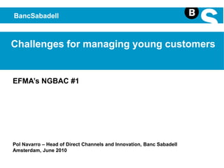 BancSabadell Challenges for managing young customers EFMA’s NGBAC #1 Pol Navarro – Head of Direct Channels and Innovation, Banc Sabadell Amsterdam, June 2010 