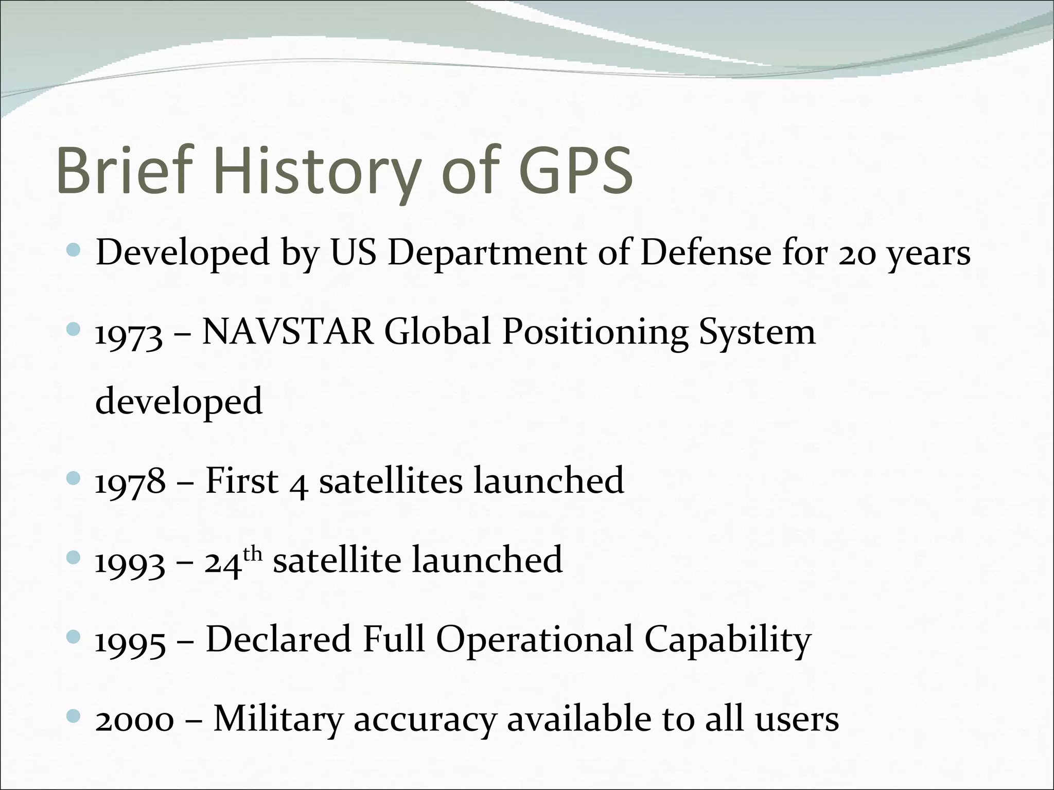 Brief History of GPS Developed by US Department of Defense for 20 years 1973 –  NAVSTAR Global Positioning System developed 1978 – First 4 satellites launched 1993 – 24 th  satellite launched 1995 – Declared Full Operational Capability   2000 – Military accuracy available to all users 