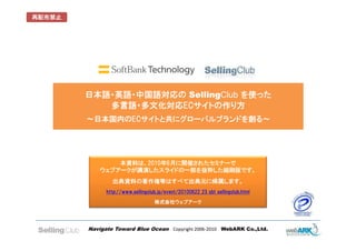 再配布禁止




        日本語・英語・中国語対応の SellingClub を使った
                      SellingClub
           多言語・多文化対応ECサイトの作り方
        ～日本国内のECサイトと共にグローバルブランドを創る～




                本資料は、2010年6月に開催されたセミナーで
            ウェブアークが講演したスライドの一部を抜粋した縮刷版です。
                出典資料の著作権等はすべて出典元に帰属します。
              http://www.sellingclub.jp/event/20100622_23_sbt_sellingclub.html

                                   株式会社ウェブアーク




        Navigate Toward Blue Ocean Copyright 2006-2010 WebARK Co.,Ltd.
 