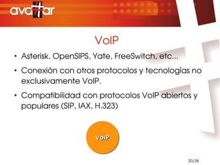 VoIP
●
    Asterisk, OpenSIPS, Yate, FreeSwitch, etc...
●
    Conexión con otros protocolos y tecnologías no 
    exclusivamente VoIP.
●
    Compatibilidad con protocolos VoIP abiertos y 
    populares (SIP, IAX, H.323)



                        VoIP
                        VoIP


                                                   20/38
 