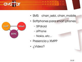 ●
                          SMS:   chan_sebi, chan_mobile
                      ●
                          Softphones para smart phones:
VoIP
VoIP          Móvil
              Móvil       –   SIPdroid
                          –   sIPhone
       RTPC
       RTPC
                          –   Nokia, etc...
                      ●
                          Presencia y XMPP
                      ●
                          ¿Video?



                                                   35/38
 