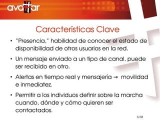 Características Clave
●
    “Presencia,” habilidad de conocer el estado de 
    disponibilidad de otros usuarios en la red.
●
    Un mensaje enviado a un tipo de canal, puede 
    ser recibido en otro.
●
    Alertas en tiempo real y mensajería →  movilidad 
    e inmediatez.
●
    Permitir a los individuos definir sobre la marcha 
    cuando, dónde y cómo quieren ser 
    contactados.
                                                   5/38
 