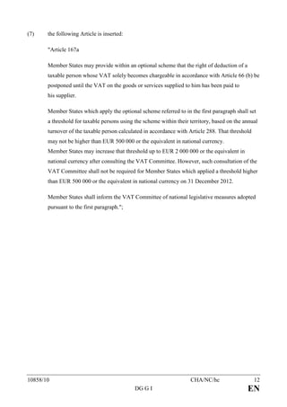 (7)    the following Article is inserted:

       "Article 167a

       Member States may provide within an optional scheme that the right of deduction of a
       taxable person whose VAT solely becomes chargeable in accordance with Article 66 (b) be
       postponed until the VAT on the goods or services supplied to him has been paid to
       his supplier.

       Member States which apply the optional scheme referred to in the first paragraph shall set
       a threshold for taxable persons using the scheme within their territory, based on the annual
       turnover of the taxable person calculated in accordance with Article 288. That threshold
       may not be higher than EUR 500 000 or the equivalent in national currency.
       Member States may increase that threshold up to EUR 2 000 000 or the equivalent in
       national currency after consulting the VAT Committee. However, such consultation of the
       VAT Committee shall not be required for Member States which applied a threshold higher
       than EUR 500 000 or the equivalent in national currency on 31 December 2012.

       Member States shall inform the VAT Committee of national legislative measures adopted
       pursuant to the first paragraph.";




10858/10                                                             CHA/NC/hc                    12
                                             DG G I                                           EN
 