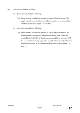 (8)    Article 178 is amended as follows:

       a)    point (a) is replaced by the following:

             "(a) for the purposes of deductions pursuant to Article 168(a), in respect of the
                   supply of goods or services, he must hold an invoice drawn up in accordance
                   with Sections 3 to 6 of Chapter 3 of Title XI;";

       (b)   point (c) is replaced by the following:

             "(c) for the purposes of deductions pursuant to Article 168(c), in respect of the
                   intra-Community acquisition of goods, he must set out in the VAT return
                   provided for in Article 250 all the information needed for the amount of VAT
                   due on his intra-Community acquisitions of goods to be calculated and he must
                   hold an invoice drawn up in accordance with Sections 3 to 5 of Chapter 3 of
                   Title XI;";




10858/10                                                              CHA/NC/hc                   13
                                             DG G I                                              EN
 