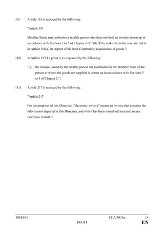 (9)    Article 181 is replaced by the following:

       "Article 181

       Member States may authorise a taxable person who does not hold an invoice drawn up in
       accordance with Sections 3 to 5 of Chapter 3 of Title XI to make the deduction referred to
       in Article 168(c) in respect of his intra-Community acquisitions of goods.";

(10)   in Article 197(1), point (c) is replaced by the following:

       "(c) the invoice issued by the taxable person not established in the Member State of the
             person to whom the goods are supplied is drawn up in accordance with Sections 3
             to 5 of Chapter 3.";

(11)   Article 217 is replaced by the following:

       "Article 217

       For the purposes of this Directive, "electronic invoice" means an invoice that contains the
       information required in this Directive, and which has been issued and received in any
       electronic format.";




10858/10                                                             CHA/NC/hc                    14
                                              DG G I                                           EN
 