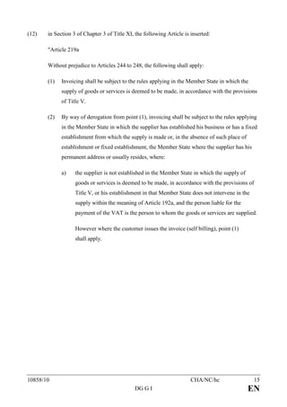 (12)   in Section 3 of Chapter 3 of Title XI, the following Article is inserted:

       "Article 219a

       Without prejudice to Articles 244 to 248, the following shall apply:

       (1)   Invoicing shall be subject to the rules applying in the Member State in which the
             supply of goods or services is deemed to be made, in accordance with the provisions
             of Title V.

       (2)   By way of derogation from point (1), invoicing shall be subject to the rules applying
             in the Member State in which the supplier has established his business or has a fixed
             establishment from which the supply is made or, in the absence of such place of
             establishment or fixed establishment, the Member State where the supplier has his
             permanent address or usually resides, where:

             a)    the supplier is not established in the Member State in which the supply of
                   goods or services is deemed to be made, in accordance with the provisions of
                   Title V, or his establishment in that Member State does not intervene in the
                   supply within the meaning of Article 192a, and the person liable for the
                   payment of the VAT is the person to whom the goods or services are supplied.

                   However where the customer issues the invoice (self billing), point (1)
                   shall apply.




10858/10                                                               CHA/NC/hc                  15
                                              DG G I                                            EN
 