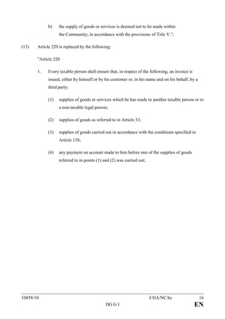 b)    the supply of goods or services is deemed not to be made within
                  the Community, in accordance with the provisions of Title V.";

(13)   Article 220 is replaced by the following:

       "Article 220

       1.   Every taxable person shall ensure that, in respect of the following, an invoice is
            issued, either by himself or by his customer or, in his name and on his behalf, by a
            third party:

            (1)   supplies of goods or services which he has made to another taxable person or to
                  a non-taxable legal person;

            (2)   supplies of goods as referred to in Article 33;

            (3)   supplies of goods carried out in accordance with the conditions specified in
                  Article 138;

            (4)   any payment on account made to him before one of the supplies of goods
                  referred to in points (1) and (2) was carried out;




10858/10                                                               CHA/NC/hc                   16
                                             DG G I                                              EN
 