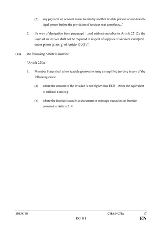 (5)   any payment on account made to him by another taxable person or non-taxable
                   legal person before the provision of services was completed."

       2.    By way of derogation from paragraph 1, and without prejudice to Article 221(2), the
             issue of an invoice shall not be required in respect of supplies of services exempted
             under points (a) to (g) of Article 135(1).";

(14)   the following Article is inserted:

       "Article 220a

       1.    Member States shall allow taxable persons to issue a simplified invoice in any of the
             following cases:

             (a)   where the amount of the invoice is not higher than EUR 100 or the equivalent
                   in national currency;

             (b)   where the invoice issued is a document or message treated as an invoice
                   pursuant to Article 219.




10858/10                                                             CHA/NC/hc                   17
                                              DG G I                                           EN
 